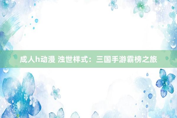 成人h动漫 浊世样式：三国手游霸榜之旅