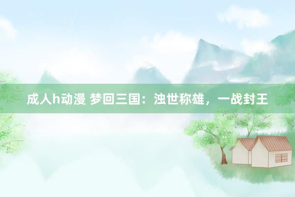 成人h动漫 梦回三国：浊世称雄，一战封王