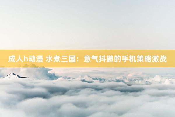 成人h动漫 水煮三国：意气抖擞的手机策略激战