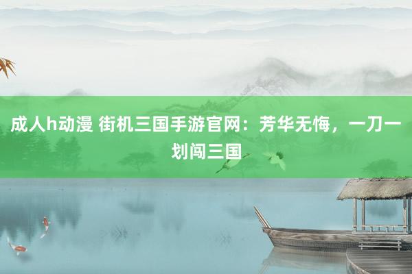 成人h动漫 街机三国手游官网：芳华无悔，一刀一划闯三国