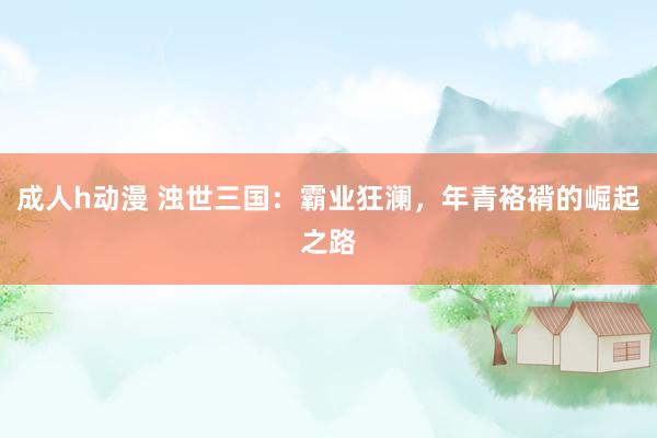 成人h动漫 浊世三国：霸业狂澜，年青袼褙的崛起之路