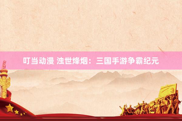 叮当动漫 浊世烽烟：三国手游争霸纪元