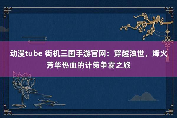 动漫tube 街机三国手游官网：穿越浊世，烽火芳华热血的计策争霸之旅