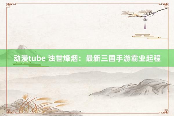 动漫tube 浊世烽烟：最新三国手游霸业起程