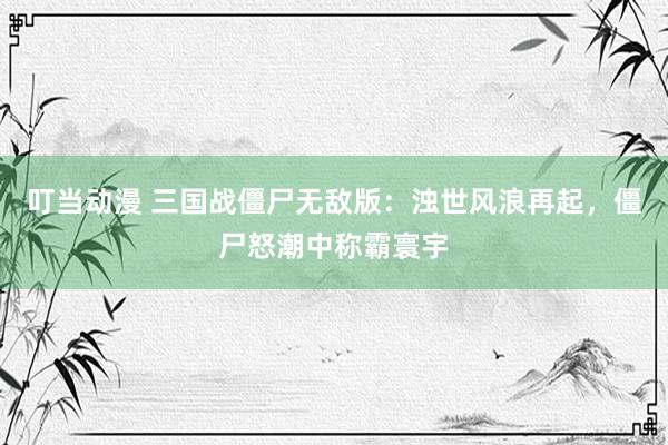 叮当动漫 三国战僵尸无敌版：浊世风浪再起，僵尸怒潮中称霸寰宇