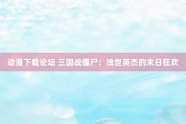 动漫下载论坛 三国战僵尸：浊世英杰的末日狂欢