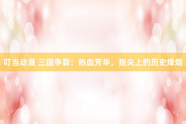 叮当动漫 三国争霸：热血芳华，指尖上的历史烽烟