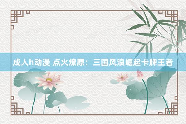 成人h动漫 点火燎原：三国风浪崛起卡牌王者