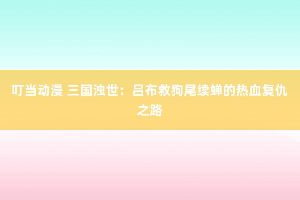 叮当动漫 三国浊世：吕布救狗尾续蝉的热血复仇之路
