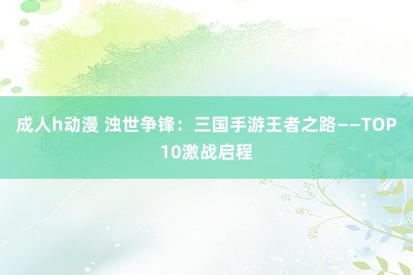 成人h动漫 浊世争锋：三国手游王者之路——TOP10激战启程