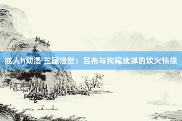 成人h动漫 三国浊世：吕布与狗尾续蝉的炊火情缘