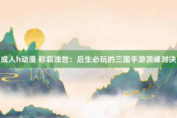 成人h动漫 称霸浊世：后生必玩的三国手游顶峰对决