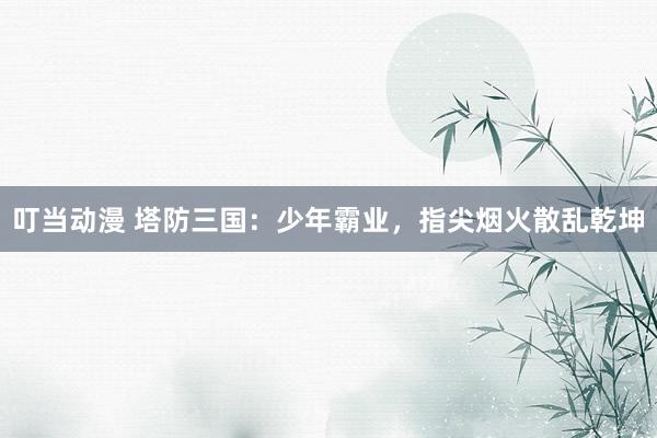 叮当动漫 塔防三国：少年霸业，指尖烟火散乱乾坤