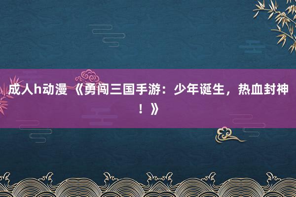 成人h动漫 《勇闯三国手游：少年诞生，热血封神！》
