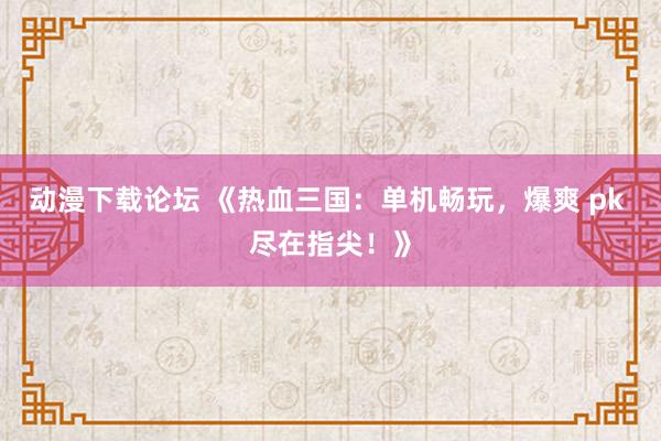 动漫下载论坛 《热血三国：单机畅玩，爆爽 pk 尽在指尖！》