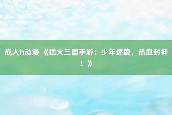 成人h动漫 《猛火三国手游：少年逐鹿，热血封神！》