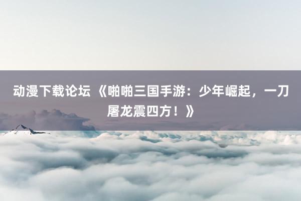 动漫下载论坛 《啪啪三国手游：少年崛起，一刀屠龙震四方！》