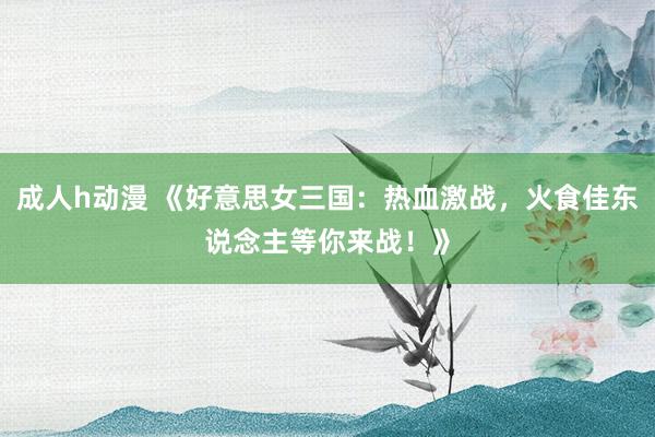 成人h动漫 《好意思女三国：热血激战，火食佳东说念主等你来战！》