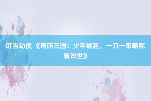 叮当动漫 《塔防三国：少年崛起，一刀一策略称霸浊世》