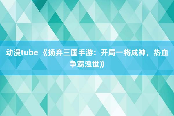 动漫tube 《扬弃三国手游：开局一将成神，热血争霸浊世》