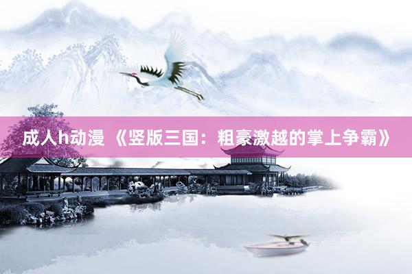 成人h动漫 《竖版三国：粗豪激越的掌上争霸》