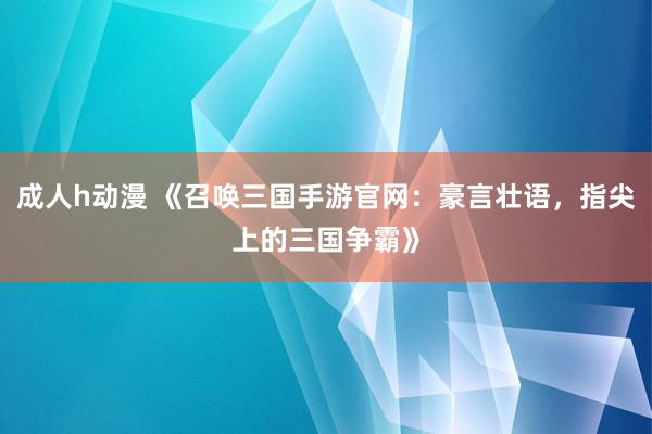 成人h动漫 《召唤三国手游官网：豪言壮语，指尖上的三国争霸》