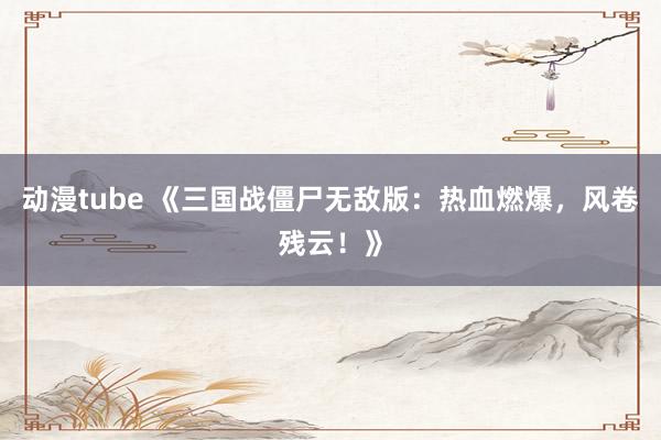 动漫tube 《三国战僵尸无敌版：热血燃爆，风卷残云！》