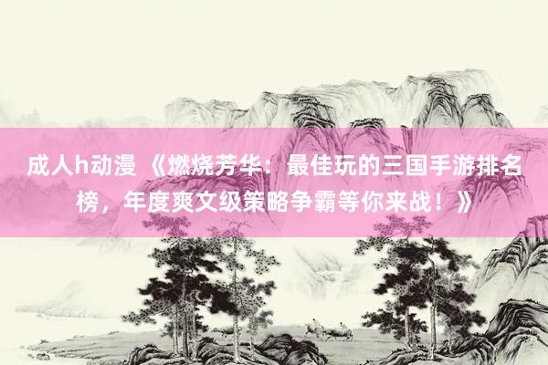 成人h动漫 《燃烧芳华：最佳玩的三国手游排名榜，年度爽文级策略争霸等你来战！》