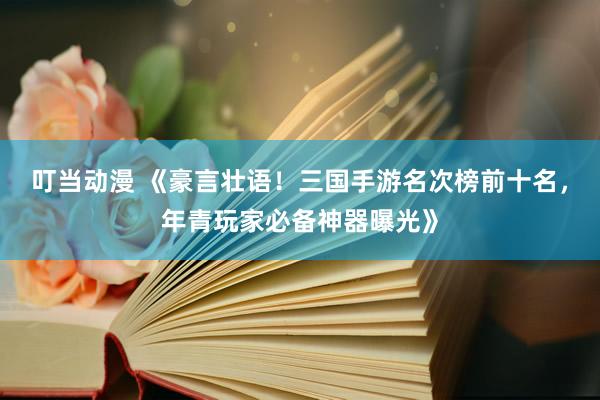 叮当动漫 《豪言壮语！三国手游名次榜前十名，年青玩家必备神器曝光》