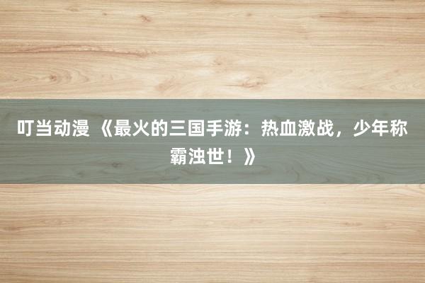 叮当动漫 《最火的三国手游：热血激战，少年称霸浊世！》
