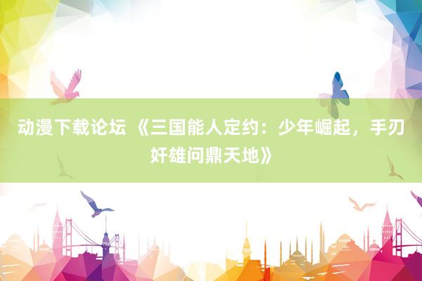 动漫下载论坛 《三国能人定约：少年崛起，手刃奸雄问鼎天地》