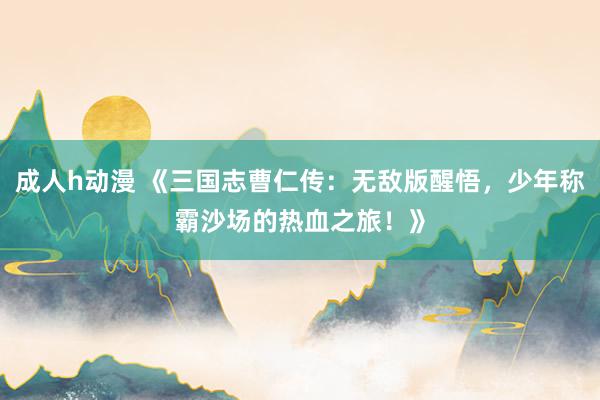 成人h动漫 《三国志曹仁传：无敌版醒悟，少年称霸沙场的热血之旅！》