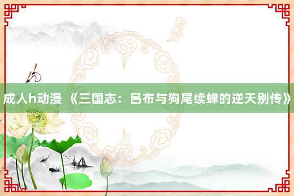 成人h动漫 《三国志：吕布与狗尾续蝉的逆天别传》