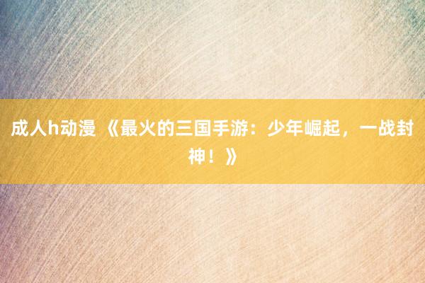 成人h动漫 《最火的三国手游：少年崛起，一战封神！》