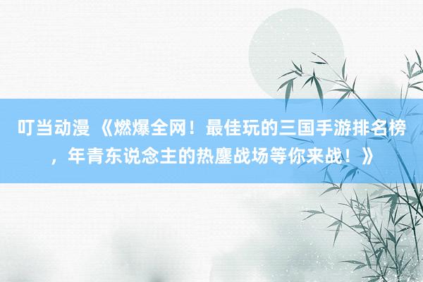叮当动漫 《燃爆全网！最佳玩的三国手游排名榜，年青东说念主的热鏖战场等你来战！》
