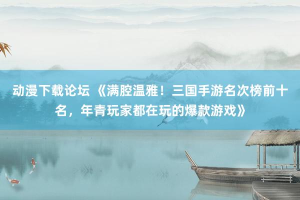 动漫下载论坛 《满腔温雅！三国手游名次榜前十名，年青玩家都在玩的爆款游戏》