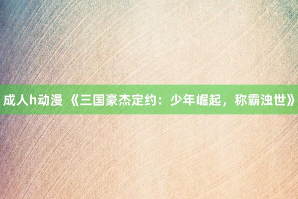 成人h动漫 《三国豪杰定约：少年崛起，称霸浊世》