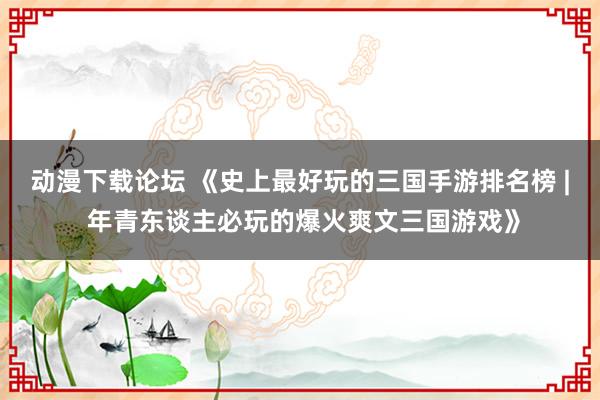 动漫下载论坛 《史上最好玩的三国手游排名榜 | 年青东谈主必玩的爆火爽文三国游戏》