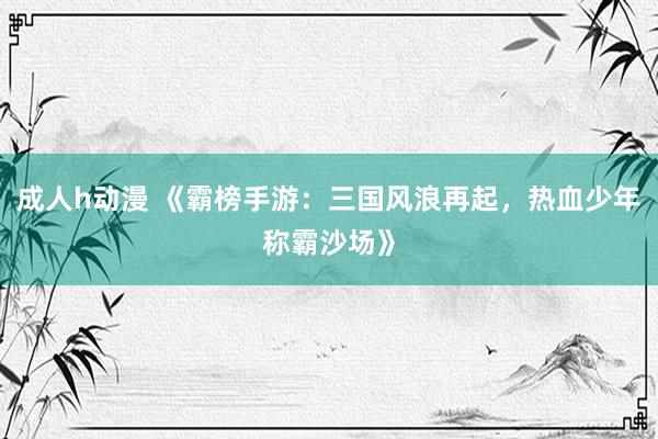 成人h动漫 《霸榜手游：三国风浪再起，热血少年称霸沙场》
