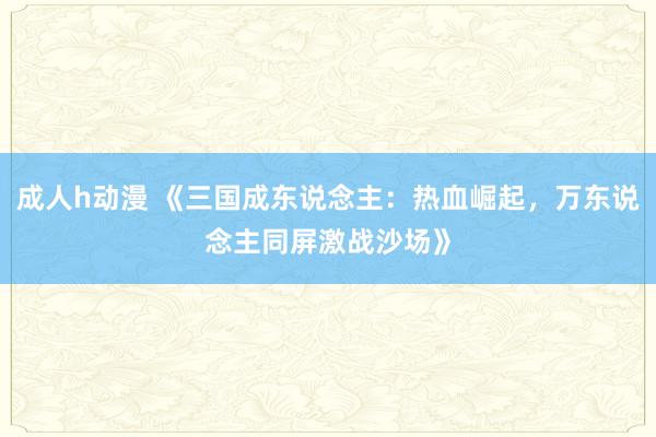 成人h动漫 《三国成东说念主：热血崛起，万东说念主同屏激战沙场》