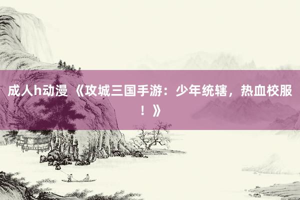 成人h动漫 《攻城三国手游：少年统辖，热血校服！》