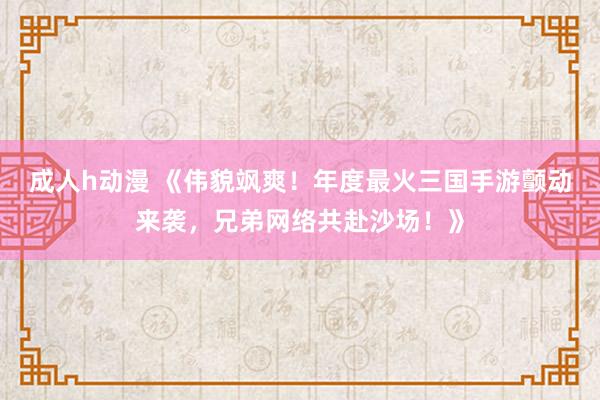 成人h动漫 《伟貌飒爽！年度最火三国手游颤动来袭，兄弟网络共赴沙场！》