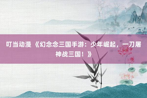 叮当动漫 《幻念念三国手游：少年崛起，一刀屠神战三国！》