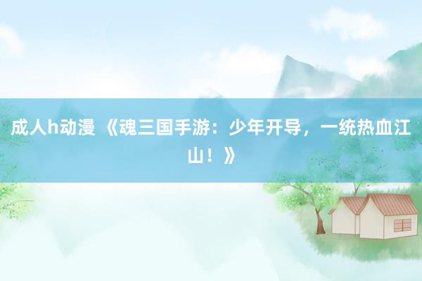 成人h动漫 《魂三国手游：少年开导，一统热血江山！》