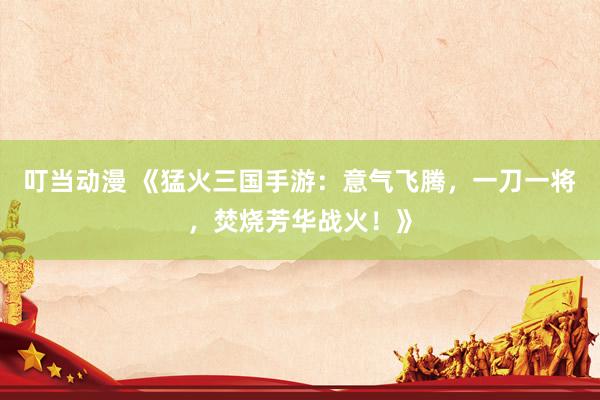 叮当动漫 《猛火三国手游：意气飞腾，一刀一将，焚烧芳华战火！》