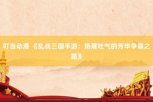 叮当动漫 《乱战三国手游：扬眉吐气的芳华争霸之路》