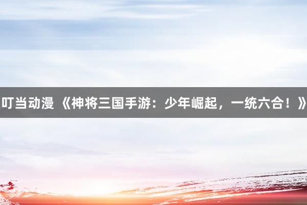 叮当动漫 《神将三国手游：少年崛起，一统六合！》