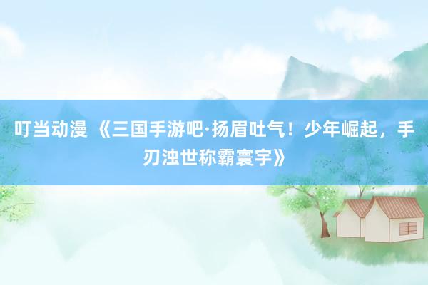 叮当动漫 《三国手游吧·扬眉吐气！少年崛起，手刃浊世称霸寰宇》