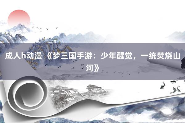 成人h动漫 《梦三国手游：少年醒觉，一统焚烧山河》