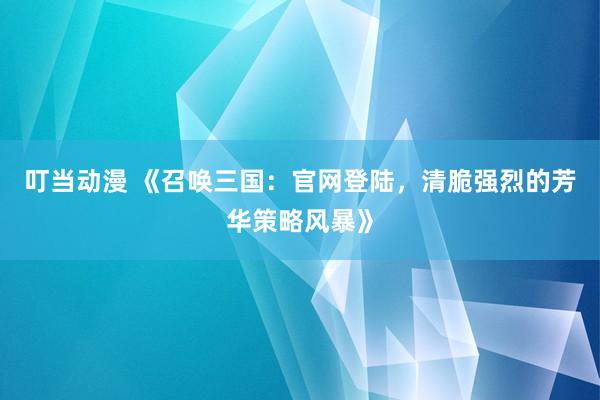 叮当动漫 《召唤三国：官网登陆，清脆强烈的芳华策略风暴》